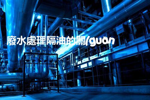 廢水處理隔油的關(guān)鍵技術(shù)與以后趨勢？